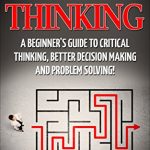 CRITICAL THINKING: A Beginner’s Guide To Critical Thinking, Better Decision Making, And Problem Solving!